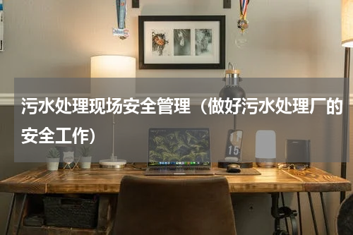 污水处理现场安全管理（做好污水处理厂的安全工作）