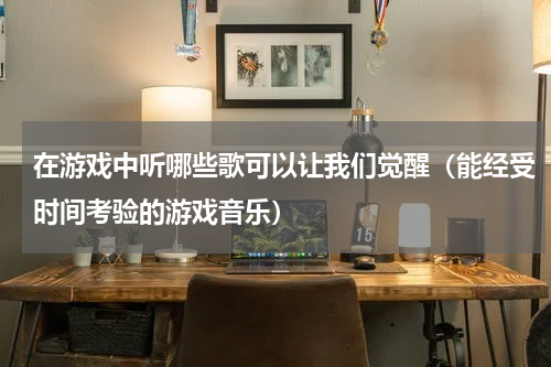 在游戏中听哪些歌可以让我们觉醒（能经受时间考验的游戏音乐）