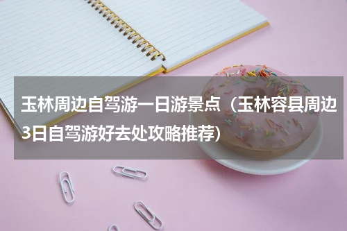 玉林周边自驾游一日游景点（玉林容县周边3日自驾游好去处攻略推荐）