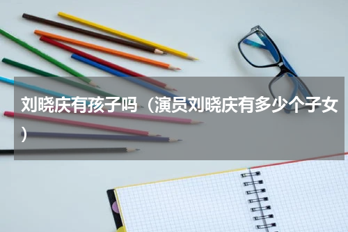 刘晓庆有孩子吗（演员刘晓庆有多少个子女）