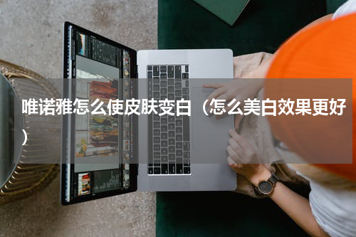 唯诺雅怎么使皮肤变白（怎么美白效果更好）