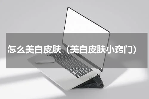 怎么美白皮肤（美白皮肤小窍门）