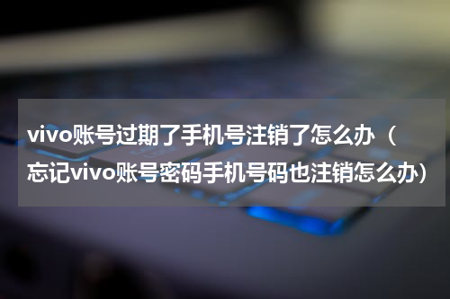 vivo账号过期了手机号注销了怎么办（忘记vivo账号密码手机号码也注销怎么办）