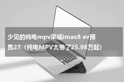 少见的纯电mpv荣威imax8 ev预售27（纯电MPV太卷了25.98万起）