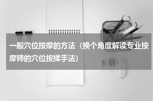 一般穴位按摩的方法（换个角度解读专业按摩师的穴位按揉手法）