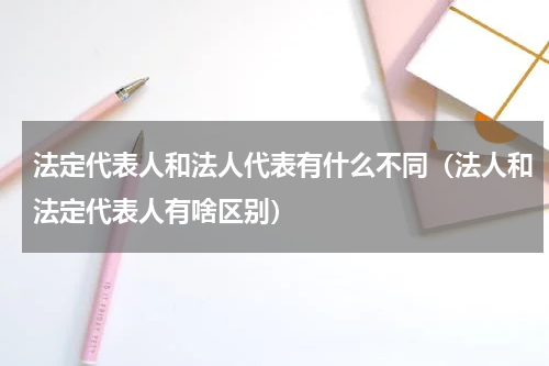 法定代表人和法人代表有什么不同（法人和法定代表人有啥区别）