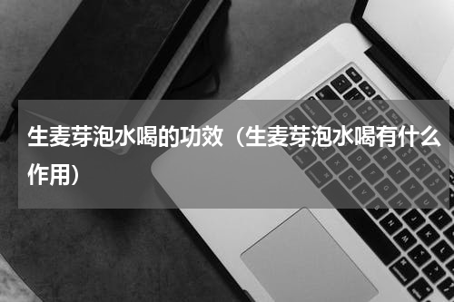 生麦芽泡水喝的功效（生麦芽泡水喝有什么作用）