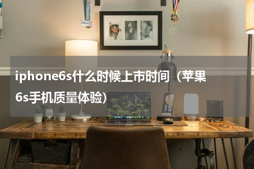 iphone6s什么时候上市时间（苹果6s手机质量体验）