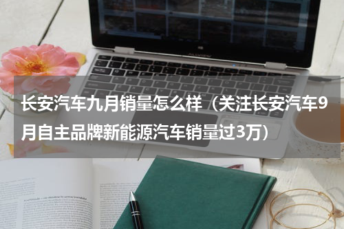 长安汽车九月销量怎么样（关注长安汽车9月自主品牌新能源汽车销量过3万）