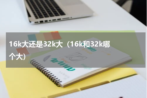 16k大还是32k大（16k和32k哪个大）