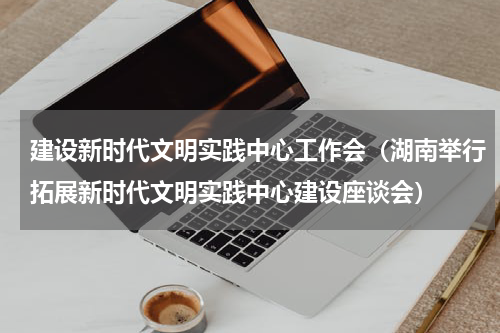 建设新时代文明实践中心工作会（湖南举行拓展新时代文明实践中心建设座谈会）