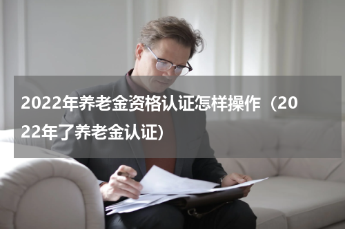2022年养老金资格认证怎样操作（2022年了养老金认证）