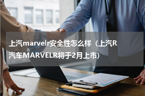 上汽marvelr安全性怎么样（上汽R汽车MARVELR将于2月上市）
