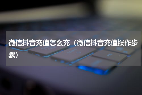 微信抖音充值怎么充（微信抖音充值操作步骤）