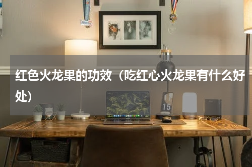 红色火龙果的功效（吃红心火龙果有什么好处）