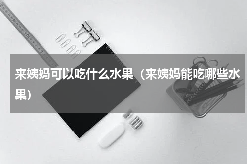 来姨妈可以吃什么水果（来姨妈能吃哪些水果）