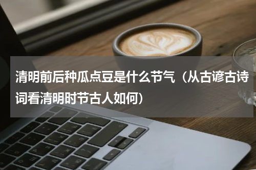 清明前后种瓜点豆是什么节气（从古谚古诗词看清明时节古人如何）