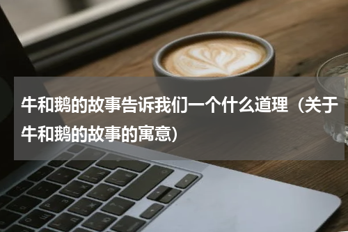 牛和鹅的故事告诉我们一个什么道理（关于牛和鹅的故事的寓意）