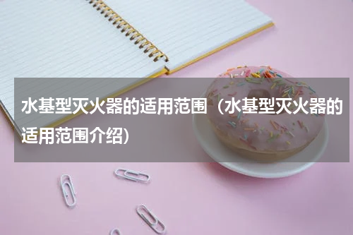 水基型灭火器的适用范围（水基型灭火器的适用范围介绍）