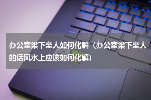 办公室梁下坐人如何化解（办公室梁下坐人的话风水上应该如何化解）