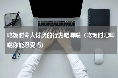 吃饭时令人讨厌的行为吧唧嘴（吃饭时吧唧嘴你能忍受吗）