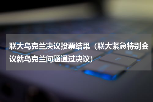 联大乌克兰决议投票结果（联大紧急特别会议就乌克兰问题通过决议）