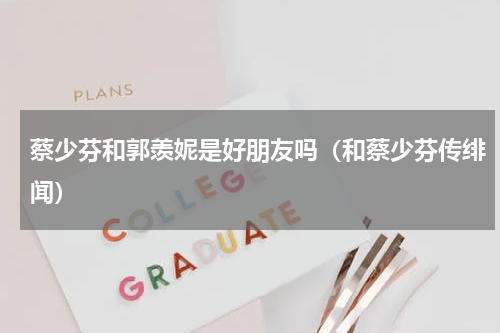 蔡少芬和郭羡妮是好朋友吗（和蔡少芬传绯闻）