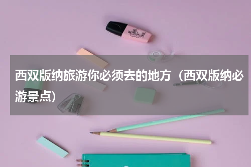 西双版纳旅游你必须去的地方（西双版纳必游景点）