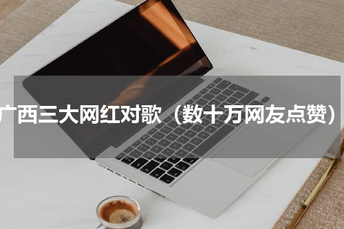 广西三大网红对歌（数十万网友点赞）