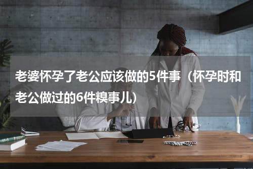 老婆怀孕了老公应该做的5件事（怀孕时和老公做过的6件糗事儿）