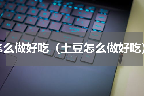 怎么做好吃（土豆怎么做好吃）