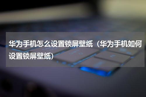 华为手机怎么设置锁屏壁纸（华为手机如何设置锁屏壁纸）