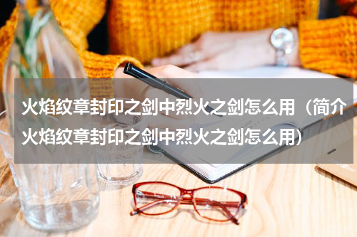 火焰纹章封印之剑中烈火之剑怎么用（简介火焰纹章封印之剑中烈火之剑怎么用）