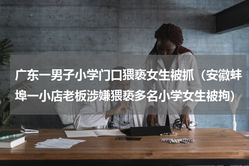 广东一男子小学门口猥亵女生被抓（安徽蚌埠一小店老板涉嫌猥亵多名小学女生被拘）