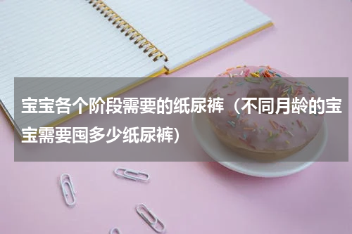 宝宝各个阶段需要的纸尿裤（不同月龄的宝宝需要囤多少纸尿裤）