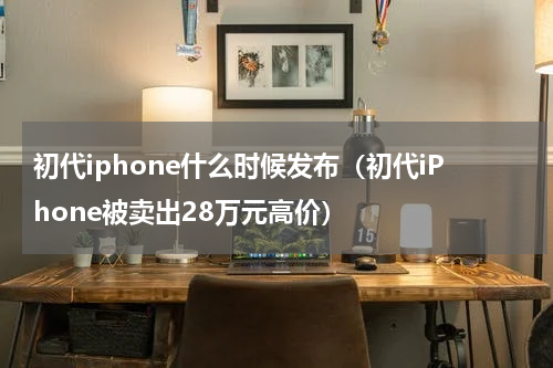 初代iphone什么时候发布（初代iPhone被卖出28万元高价）