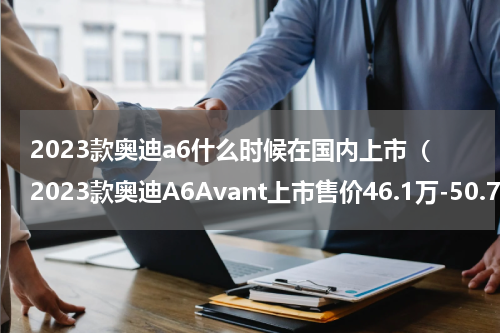 2023款奥迪a6什么时候在国内上市（2023款奥迪A6Avant上市售价46.1万-50.7万）