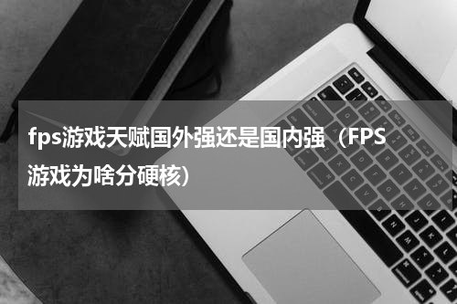 fps游戏天赋国外强还是国内强（FPS游戏为啥分硬核）