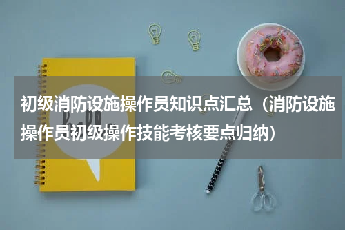 初级消防设施操作员知识点汇总（消防设施操作员初级操作技能考核要点归纳）