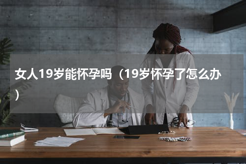 女人19岁能怀孕吗（19岁怀孕了怎么办）
