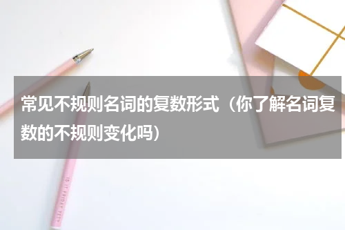 常见不规则名词的复数形式（你了解名词复数的不规则变化吗）