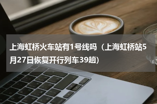 上海虹桥火车站有1号线吗（上海虹桥站5月27日恢复开行列车39趟）