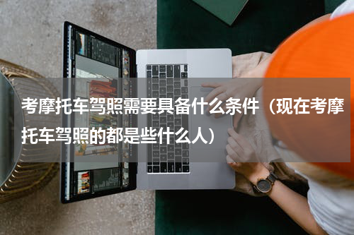 考摩托车驾照需要具备什么条件（现在考摩托车驾照的都是些什么人）