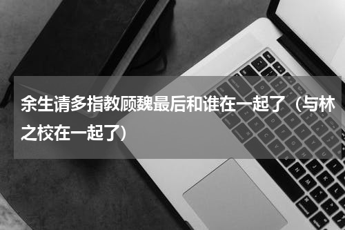 余生请多指教顾魏最后和谁在一起了（与林之校在一起了）