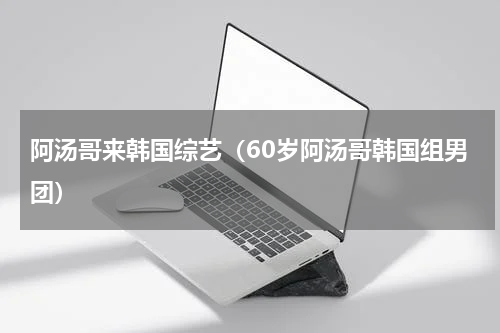 阿汤哥来韩国综艺（60岁阿汤哥韩国组男团）
