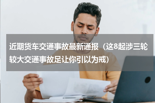 近期货车交通事故最新通报（这8起涉三轮较大交通事故足让你引以为戒）