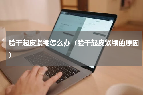 脸干起皮紧绷怎么办（脸干起皮紧绷的原因）