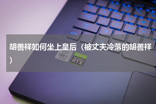 胡善祥如何坐上皇后（被丈夫冷落的胡善祥）