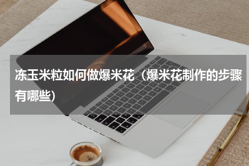 冻玉米粒如何做爆米花（爆米花制作的步骤有哪些）
