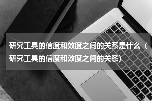 研究工具的信度和效度之间的关系是什么（研究工具的信度和效度之间的关系）